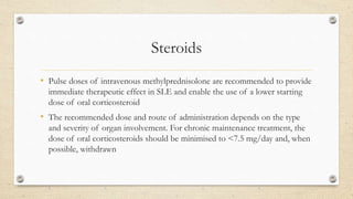 Steroids
• Pulse doses of intravenous methylprednisolone are recommended to provide
immediate therapeutic effect in SLE and enable the use of a lower starting
dose of oral corticosteroid
• The recommended dose and route of administration depends on the type
and severity of organ involvement. For chronic maintenance treatment, the
dose of oral corticosteroids should be minimised to <7.5 mg/day and, when
possible, withdrawn
 
