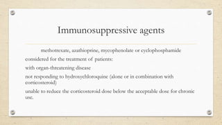 Immunosuppressive agents
methotrexate, azathioprine, mycophenolate or cyclophosphamide
considered for the treatment of patients:
with organ-threatening disease
not responding to hydroxychloroquine (alone or in combination with
corticosteroid)
unable to reduce the corticosteroid dose below the acceptable dose for chronic
use.
 