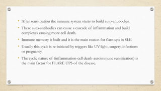 • After sensitization the immune system starts to build auto-antibodies.
• These auto-antibodies can cause a cascade of inflammation and build
complexes causing more cell death.
• Immune memory is built and it is the main reason for flare-ups in SLE
• Usually this cycle is re-initiated by triggers like UV-light, surgery, infections
or pregnancy
• The cyclic nature of (inflammation-cell death-autoimmune sensitization) is
the main factor for FLARE UPS of the disease.
 