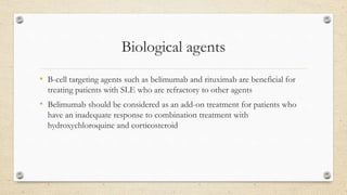 Biological agents
• B-cell targeting agents such as belimumab and rituximab are beneficial for
treating patients with SLE who are refractory to other agents
• Belimumab should be considered as an add-on treatment for patients who
have an inadequate response to combination treatment with
hydroxychloroquine and corticosteroid
 