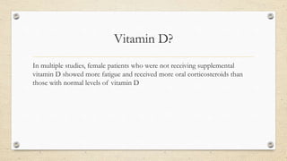 Vitamin D?
In multiple studies, female patients who were not receiving supplemental
vitamin D showed more fatigue and received more oral corticosteroids than
those with normal levels of vitamin D
 
