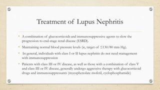 Treatment of Lupus Nephritis
• A combination of glucocorticoids and immunosuppressive agents to slow the
progression to end-stage renal disease (ESRD).
• Maintaining normal blood pressure levels (ie, target of ≤130/80 mm Hg).
• In general, individuals with class I or II lupus nephritis do not need management
with immunosuppression
• Patients with class III or IV disease, as well as those with a combination of class V
and class III or IV disease, generally undergo aggressive therapy with glucocorticoid
drugs and immunosuppressants (mycophenolate mofetil, cyclophosphamide)
 