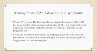 Management ofAntiphospholipid syndrome
• Primary Prevention: The European League Against Rheumatism (EULAR)
has noted that low-dose aspirin in individuals with SLE and antiphospholipid
antibodies is potentially useful for primary prevention of thrombosis and
pregnancy loss
• Secondary prevention: Thrombosis in nonpregnant patients with SLE and
thrombosis associated with antiphospholipid syndrome can be managed with
long-term use of oral anticoagulants
 