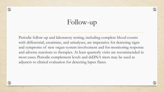 Follow-up
Periodic follow-up and laboratory testing, including complete blood counts
with differential, creatinine, and urinalyses, are imperative for detecting signs
and symptoms of new organ-system involvement and for monitoring response
and adverse reactions to therapies. At least quarterly visits are recommended in
most cases. Periodic complement levels and dsDNA titers may be used as
adjuncts to clinical evaluation for detecting lupus flares.
 