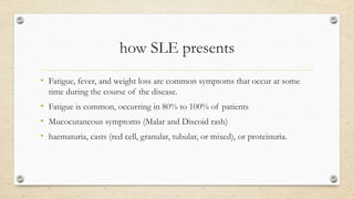 how SLE presents
• Fatigue, fever, and weight loss are common symptoms that occur at some
time during the course of the disease.
• Fatigue is common, occurring in 80% to 100% of patients
• Mucocutaneous symptoms (Malar and Discoid rash)
• haematuria, casts (red cell, granular, tubular, or mixed), or proteinuria.
 