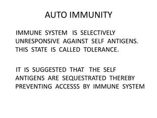 AUTO IMMUNITY
IMMUNE SYSTEM IS SELECTIVELY
UNRESPONSIVE AGAINST SELF ANTIGENS.
THIS STATE IS CALLED TOLERANCE.
IT IS SUGGESTED THAT THE SELF
ANTIGENS ARE SEQUESTRATED THEREBY
PREVENTING ACCESSS BY IMMUNE SYSTEM
 