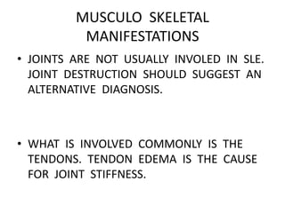 MUSCULO SKELETAL
MANIFESTATIONS
• JOINTS ARE NOT USUALLY INVOLED IN SLE.
JOINT DESTRUCTION SHOULD SUGGEST AN
ALTERNATIVE DIAGNOSIS.
• WHAT IS INVOLVED COMMONLY IS THE
TENDONS. TENDON EDEMA IS THE CAUSE
FOR JOINT STIFFNESS.
 