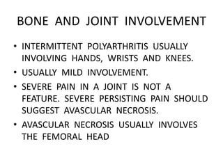 BONE AND JOINT INVOLVEMENT
• INTERMITTENT POLYARTHRITIS USUALLY
INVOLVING HANDS, WRISTS AND KNEES.
• USUALLY MILD INVOLVEMENT.
• SEVERE PAIN IN A JOINT IS NOT A
FEATURE. SEVERE PERSISTING PAIN SHOULD
SUGGEST AVASCULAR NECROSIS.
• AVASCULAR NECROSIS USUALLY INVOLVES
THE FEMORAL HEAD
 