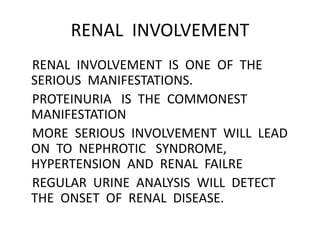 RENAL INVOLVEMENT
RENAL INVOLVEMENT IS ONE OF THE
SERIOUS MANIFESTATIONS.
PROTEINURIA IS THE COMMONEST
MANIFESTATION
MORE SERIOUS INVOLVEMENT WILL LEAD
ON TO NEPHROTIC SYNDROME,
HYPERTENSION AND RENAL FAILRE
REGULAR URINE ANALYSIS WILL DETECT
THE ONSET OF RENAL DISEASE.
 