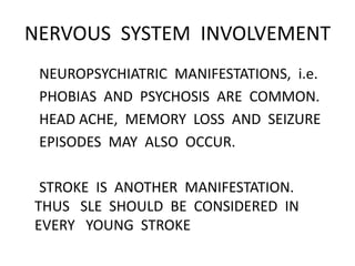 NERVOUS SYSTEM INVOLVEMENT
NEUROPSYCHIATRIC MANIFESTATIONS, i.e.
PHOBIAS AND PSYCHOSIS ARE COMMON.
HEAD ACHE, MEMORY LOSS AND SEIZURE
EPISODES MAY ALSO OCCUR.
STROKE IS ANOTHER MANIFESTATION.
THUS SLE SHOULD BE CONSIDERED IN
EVERY YOUNG STROKE
 