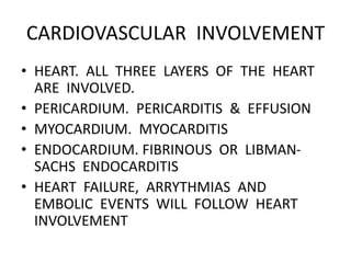 CARDIOVASCULAR INVOLVEMENT
• HEART. ALL THREE LAYERS OF THE HEART
ARE INVOLVED.
• PERICARDIUM. PERICARDITIS & EFFUSION
• MYOCARDIUM. MYOCARDITIS
• ENDOCARDIUM. FIBRINOUS OR LIBMAN-
SACHS ENDOCARDITIS
• HEART FAILURE, ARRYTHMIAS AND
EMBOLIC EVENTS WILL FOLLOW HEART
INVOLVEMENT
 