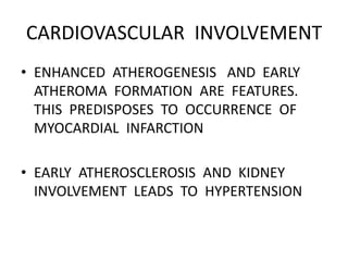 CARDIOVASCULAR INVOLVEMENT
• ENHANCED ATHEROGENESIS AND EARLY
ATHEROMA FORMATION ARE FEATURES.
THIS PREDISPOSES TO OCCURRENCE OF
MYOCARDIAL INFARCTION
• EARLY ATHEROSCLEROSIS AND KIDNEY
INVOLVEMENT LEADS TO HYPERTENSION
 
