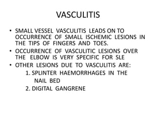 VASCULITIS
• SMALL VESSEL VASCULITIS LEADS ON TO
OCCURRENCE OF SMALL ISCHEMIC LESIONS IN
THE TIPS OF FINGERS AND TOES.
• OCCURRENCE OF VASCULITIC LESIONS OVER
THE ELBOW IS VERY SPECIFIC FOR SLE
• OTHER LESIONS DUE TO VASCULITIS ARE:
1. SPLINTER HAEMORRHAGES IN THE
NAIL BED
2. DIGITAL GANGRENE
 
