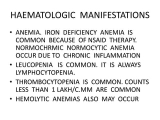 HAEMATOLOGIC MANIFESTATIONS
• ANEMIA. IRON DEFICIENCY ANEMIA IS
COMMON BECAUSE OF NSAID THERAPY.
NORMOCHRMIC NORMOCYTIC ANEMIA
OCCUR DUE TO CHRONIC INFLAMMATION
• LEUCOPENIA IS COMMON. IT IS ALWAYS
LYMPHOCYTOPENIA.
• THROMBOCYTOPENIA IS COMMON. COUNTS
LESS THAN 1 LAKH/C.MM ARE COMMON
• HEMOLYTIC ANEMIAS ALSO MAY OCCUR
 