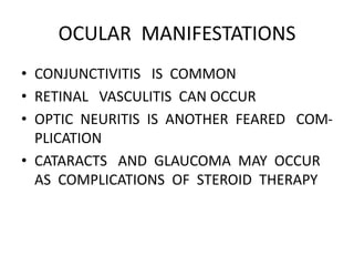 OCULAR MANIFESTATIONS
• CONJUNCTIVITIS IS COMMON
• RETINAL VASCULITIS CAN OCCUR
• OPTIC NEURITIS IS ANOTHER FEARED COM-
PLICATION
• CATARACTS AND GLAUCOMA MAY OCCUR
AS COMPLICATIONS OF STEROID THERAPY
 