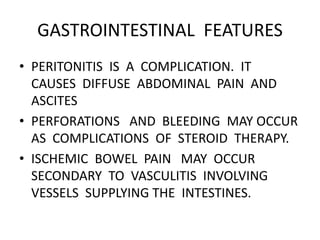 GASTROINTESTINAL FEATURES
• PERITONITIS IS A COMPLICATION. IT
CAUSES DIFFUSE ABDOMINAL PAIN AND
ASCITES
• PERFORATIONS AND BLEEDING MAY OCCUR
AS COMPLICATIONS OF STEROID THERAPY.
• ISCHEMIC BOWEL PAIN MAY OCCUR
SECONDARY TO VASCULITIS INVOLVING
VESSELS SUPPLYING THE INTESTINES.
 