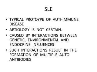SLE
• TYPICAL PROTOYPE OF AUTI-IMMUNE
DISEASE
• AETIOLOGY IS NOT CERTAIN.
• CAUSED BY INTERACTIONS BETWEEN
GENETIC, ENVIRONMENTAL AND
ENDOCRINE INFLUENCES
• SUCH INTERACTIONS RESULT IN THE
FORMATION OF MULTIPLE AUTO
ANTIBODIES
 