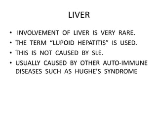 LIVER
• INVOLVEMENT OF LIVER IS VERY RARE.
• THE TERM “LUPOID HEPATITIS” IS USED.
• THIS IS NOT CAUSED BY SLE.
• USUALLY CAUSED BY OTHER AUTO-IMMUNE
DISEASES SUCH AS HUGHE’S SYNDROME
 