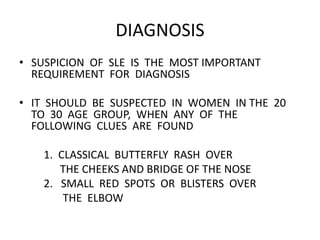 DIAGNOSIS
• SUSPICION OF SLE IS THE MOST IMPORTANT
REQUIREMENT FOR DIAGNOSIS
• IT SHOULD BE SUSPECTED IN WOMEN IN THE 20
TO 30 AGE GROUP, WHEN ANY OF THE
FOLLOWING CLUES ARE FOUND
1. CLASSICAL BUTTERFLY RASH OVER
THE CHEEKS AND BRIDGE OF THE NOSE
2. SMALL RED SPOTS OR BLISTERS OVER
THE ELBOW
 