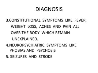 DIAGNOSIS
3.CONSTITUTIONAL SYMPTOMS LIKE FEVER,
WEIGHT LOSS, ACHES AND PAIN ALL
OVER THE BODY WHICH REMAIN
UNEXPLAINED.
4.NEUROPSYCHIATRIC SYMPTOMS LIKE
PHOBIAS AND PSYCHOSIS
5. SEIZURES AND STROKE
 
