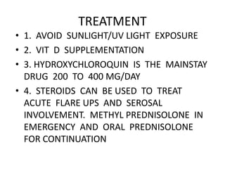 TREATMENT
• 1. AVOID SUNLIGHT/UV LIGHT EXPOSURE
• 2. VIT D SUPPLEMENTATION
• 3. HYDROXYCHLOROQUIN IS THE MAINSTAY
DRUG 200 TO 400 MG/DAY
• 4. STEROIDS CAN BE USED TO TREAT
ACUTE FLARE UPS AND SEROSAL
INVOLVEMENT. METHYL PREDNISOLONE IN
EMERGENCY AND ORAL PREDNISOLONE
FOR CONTINUATION
 