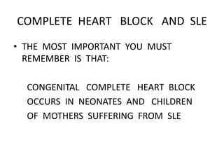 COMPLETE HEART BLOCK AND SLE
• THE MOST IMPORTANT YOU MUST
REMEMBER IS THAT:
CONGENITAL COMPLETE HEART BLOCK
OCCURS IN NEONATES AND CHILDREN
OF MOTHERS SUFFERING FROM SLE
 