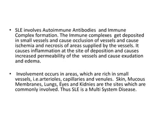 • SLE involves Autoimmune Antibodies and Immune
Complex formation. The Immune complexes get deposited
in small vessels and cause occlusion of vessels and cause
ischemia and necrosis of areas supplied by the vessels. It
causes inflammation at the site of deposition and causes
increased permeability of the vessels and cause exudation
and edema.
• Involvement occurs in areas, which are rich in small
vessels, i.e.arterioles, capillaries and venules. Skin, Mucous
Membranes, Lungs, Eyes and Kidnies are the sites which are
commonly involved. Thus SLE is a Multi System Disease.
 