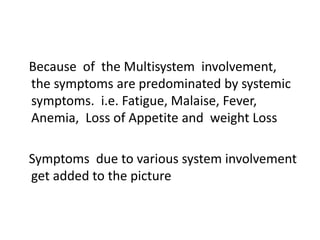 Because of the Multisystem involvement,
the symptoms are predominated by systemic
symptoms. i.e. Fatigue, Malaise, Fever,
Anemia, Loss of Appetite and weight Loss
Symptoms due to various system involvement
get added to the picture
 