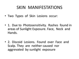 SKIN MANIFESTATIONS
• Two Types of Skin Lesions occur:
• 1. Due to Photosensitivity. Rashes found in
areas of Sunlight Exposure. Face, Neck and
Hands.
• 2. Discoid Lesions. Found over Face and
Scalp. They are neither caused nor
aggrevated by sunlight exposure
 