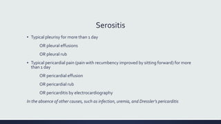 Serositis
▪ Typical pleurisy for more than 1 day
OR pleural effusions
OR pleural rub
▪ Typical pericardial pain (pain with recumbency improved by sitting forward) for more
than 1 day
OR pericardial effusion
OR pericardial rub
OR pericarditis by electrocardiography
In the absence of other causes, such as infection, uremia, and Dressler’s pericarditis
 