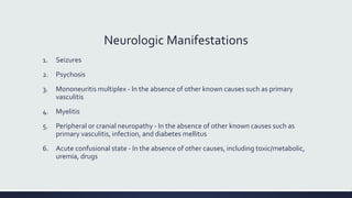 Neurologic Manifestations
1. Seizures
2. Psychosis
3. Mononeuritis multiplex - In the absence of other known causes such as primary
vasculitis
4. Myelitis
5. Peripheral or cranial neuropathy - In the absence of other known causes such as
primary vasculitis, infection, and diabetes mellitus
6. Acute confusional state - In the absence of other causes, including toxic/metabolic,
uremia, drugs
 