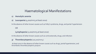 Haematological Manifestations
1) Hemolytic anemia
2) Leucopenia (4,000/mm3 at least once)
In the absence of other known causes such as Felty’s syndrome, drugs, and portal hypertension
OR
Lymphopenia (1,000/mm3 at least once)
In the absence of other known causes such as corticosteroids, drugs, and infection
3) Thrombocytopenia (100,000/mm3 )
At least once in the absence of other known causes such as drugs, portal hypertension, and
thrombotic thrombocytopenic purpura
 