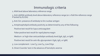 Immunologic criteria
1. ANA level above laboratory reference range
2. Anti-dsDNA antibody level above laboratory reference range (or 2-fold the reference range
if tested by ELISA)
3. Anti-Sm: presence of antibody to Sm nuclear antigen
4. Antiphospholipid antibody positivity as determined by any of the following:
Positive test result for lupus anticoagulant
False-positive test result for rapid plasma reagin
Medium- or high-titer anticardiolipin antibody level (IgA, IgG, or IgM)
Positive test result for anti–B2-glycoprotein I (IgA, IgG, or IgM)
5. Low complement - Low C3, Low C4, Low CH50
6. Direct Coombs’ test in the absence of hemolytic anemia
 