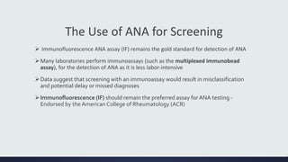 The Use of ANA for Screening
 Immunofluorescence ANA assay (IF) remains the gold standard for detection of ANA
Many laboratories perform immunoassays (such as the multiplexed immunobead
assay), for the detection of ANA as it is less labor-intensive
Data suggest that screening with an immunoassay would result in misclassification
and potential delay or missed diagnoses
Immunofluorescence (IF) should remain the preferred assay for ANA testing -
Endorsed by the American College of Rheumatology (ACR)
 