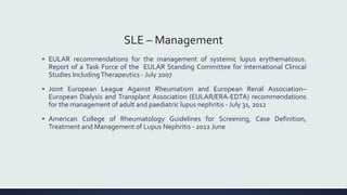 SLE – Management
▪ EULAR recommendations for the management of systemic lupus erythematosus.
Report of a Task Force of the EULAR Standing Committee for International Clinical
Studies IncludingTherapeutics - July 2007
▪ Joint European League Against Rheumatism and European Renal Association–
European Dialysis and Transplant Association (EULAR/ERA-EDTA) recommendations
for the management of adult and paediatric lupus nephritis - July 31, 2012
▪ American College of Rheumatology Guidelines for Screening, Case Definition,
Treatment and Management of Lupus Nephritis - 2012 June
 