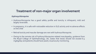 Treatment of non-major organ involvement
Hydroxychloroquine
▪ Hydroxychloroquine has a good safety profile and toxicity is infrequent, mild and
largely reversible.
▪ In pregnancy, it is safe with noticeable reduction in SLE activity and no adverse effects
on the child
▪ Retinal toxicity and macular damage are rare with hydroxychloroquine.
▪ Owing to the remote risk of hydroxychloroquine-related maculopathy, guidance from
the Royal College of Ophthalmology, UK, states that doses should not exceed 6.5
mg/kg/day and patients should have yearly visual acuity monitoring.
 