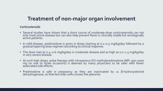 Treatment of non-major organ involvement
Corticosteroids
▪ Several studies have shown that a short course of moderate-dose corticosteroids can not
only treat active disease but can also help prevent flares in clinically stable but serologically
active patients.
▪ In mild disease, prednisolone is given in doses starting at 0.1–0.3 mg/kg/day followed by a
gradual tapering dose regimen according to clinical response.
▪ The dose rises to 0.4–0.6 mg/kg/day in moderate disease and as high as 0.7–1.5 mg/kg/day
in very severe disease.
▪ At such high doses, pulse therapy with intravenous (IV) methylprednisolone (MP; 500–1000
mg on one to three occasions) is deemed by many physicians to be safer with fewer
associated side effects.
▪ Prednisolone is safe in pregnancy as they are inactivated by 11 β-hydroxysteroid
dehydrogenase, so that less than 10% crosses the placenta
 