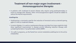 Treatment of non-major organ involvement -
Immunosuppressive therapies
▪ In patients with moderate-to-severe disease who require 10mg prednisolone/day or
more to manage their disease, other immunosuppressive agents should be added to
reduce the steroid requirements.
Azathioprine
▪ Azathioprine is commonly used for the induction of remission and as a steroid-sparing
agent in mild-to-moderate disease.
▪ In severe disease, it is used as maintenance therapy and data from lupus nephritis trials
show significant improvement in disease activity following induction therapy with
cyclophosphamide or mycophenolate mofetil (MMF)
▪ It is safe in pregnancy, as the foetal liver cannot metabolize azathioprine to the active
metabolites
 