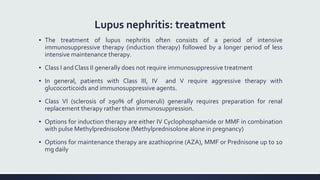 Lupus nephritis: treatment
▪ The treatment of lupus nephritis often consists of a period of intensive
immunosuppressive therapy (induction therapy) followed by a longer period of less
intensive maintenance therapy.
▪ Class I and Class II generally does not require immunosuppressive treatment
▪ In general, patients with Class III, IV and V require aggressive therapy with
glucocorticoids and immunosuppressive agents.
▪ Class VI (sclerosis of ≥90% of glomeruli) generally requires preparation for renal
replacement therapy rather than immunosuppression.
▪ Options for induction therapy are either IV Cyclophosphamide or MMF in combination
with pulse Methylprednisolone (Methylprednisolone alone in pregnancy)
▪ Options for maintenance therapy are azathioprine (AZA), MMF or Prednisone up to 10
mg daily
 