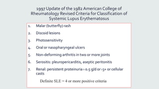 1997 Update of the 1982 American College of
Rheumatology Revised Criteria for Classification of
Systemic Lupus Erythematosus
1. Malar (butterfly) rash
2. Discoid lesions
3. Photosensitivity
4. Oral or nasopharyngeal ulcers
5. Non-deforming arthritis in two or more joints
6. Serositis: pleuropericarditis, aseptic peritonitis
7. Renal: persistent proteinuria › 0.5 g/d or ›3+ or cellular
casts
Definite SLE = 4 or more positive criteria
 
