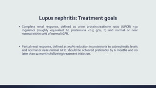Lupus nephritis:Treatment goals
▪ Complete renal response, defined as urine protein:creatinine ratio (UPCR) <50
mg/mmol (roughly equivalent to proteinuria <0.5 g/24 h) and normal or near
normal(within 10% of normal)GFR.
▪ Partial renal response, defined as ≥50% reduction in proteinuria to subnephrotic levels
and normal or near-normal GFR, should be achieved preferably by 6 months and no
later than 12 months following treatment initiation.
 
