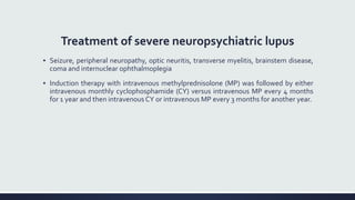 Treatment of severe neuropsychiatric lupus
▪ Seizure, peripheral neuropathy, optic neuritis, transverse myelitis, brainstem disease,
coma and internuclear ophthalmoplegia
▪ Induction therapy with intravenous methylprednisolone (MP) was followed by either
intravenous monthly cyclophosphamide (CY) versus intravenous MP every 4 months
for 1 year and then intravenous CY or intravenous MP every 3 months for another year.
 