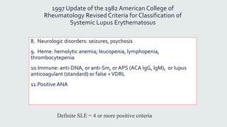 1997 Update of the 1982 American College of
Rheumatology Revised Criteria for Classification of
Systemic Lupus Erythematosus
8. Neurologic disorders: seizures, psychosis
9. Heme: hemolytic anemia; leucopenia, lymphopenia,
thrombocytepenia
10.Immune: anti-DNA, or anti-Sm, or APS (ACA IgG, IgM), or lupus
anticoagulant (standard) or false +VDRL
11.Positive ANA
Definite SLE = 4 or more positive criteria
 