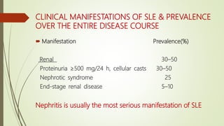 CLINICAL MANIFESTATIONS OF SLE & PREVALENCE
OVER THE ENTIRE DISEASE COURSE
 Manifestation Prevalence(%)
Renal 30–50
Proteinuria ≥500 mg/24 h, cellular casts 30–50
Nephrotic syndrome 25
End-stage renal disease 5–10
Nephritis is usually the most serious manifestation of SLE
 