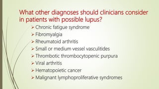 What other diagnoses should clinicians consider
in patients with possible lupus?
 Chronic fatigue syndrome
 Fibromyalgia
 Rheumatoid arthritis
 Small or medium vessel vasculitides
 Thrombotic thrombocytopenic purpura
 Viral arthritis
 Hematopoietic cancer
 Malignant lymphoproliferative syndromes
 