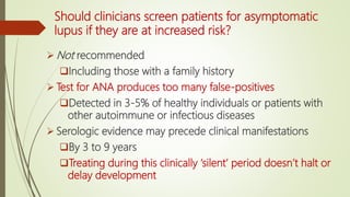 Should clinicians screen patients for asymptomatic
lupus if they are at increased risk?
 Not recommended
Including those with a family history
 Test for ANA produces too many false-positives
Detected in 3-5% of healthy individuals or patients with
other autoimmune or infectious diseases
 Serologic evidence may precede clinical manifestations
By 3 to 9 years
Treating during this clinically ‘silent’ period doesn’t halt or
delay development
 