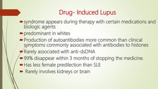 Drug- Induced Lupus
syndrome appears during therapy with certain medications and
biologic agents
predominant in whites
Production of autoantibodies more common than clinical
symptoms commonly associated with antibodies to histones
Rarely associated with anti-dsDNA
99% disappear within 3 months of stopping the medicine.
Has less female predilection than SLE
 Rarely involves kidneys or brain
 