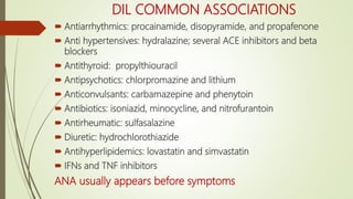 DIL COMMON ASSOCIATIONS
 Antiarrhythmics: procainamide, disopyramide, and propafenone
 Anti hypertensives: hydralazine; several ACE inhibitors and beta
blockers
 Antithyroid: propylthiouracil
 Antipsychotics: chlorpromazine and lithium
 Anticonvulsants: carbamazepine and phenytoin
 Antibiotics: isoniazid, minocycline, and nitrofurantoin
 Antirheumatic: sulfasalazine
 Diuretic: hydrochlorothiazide
 Antihyperlipidemics: lovastatin and simvastatin
 IFNs and TNF inhibitors
ANA usually appears before symptoms
 