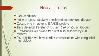 Neonatal Lupus
Rare condition
not true lupus, passively transferred autoimmune disease
Occurs when mother is SSA/SSB positive
Transplacental transfer of IgG anti SSA or SSB antibodies
5-7% babies will have a transient rash, resolves by 6-8
months
2% of babies will have cardiac complications with congenital
heart block
 
