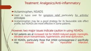 Treatment: Analgesics/Anti-inflammatory
Acitaminophen, NSAIDS
 Used in lupus over for symptom relief particularly for arthritis/
arthralgias
 Acetaminophen may be a good strategy for its favourable side effect
profile, but NSAIDs are more effective in some patients.
However, two major issues indicate caution in using NSAIDs:
 SLE patients are at increased risk for NSAID-induced aseptic meningitis,
elevated serum transaminases, hypertension, and renal dysfunction.
 All NSAIDs, particularly those that inhibit cyclooxygenase-2 specifically
may increase risk for myocardial infarction.
 